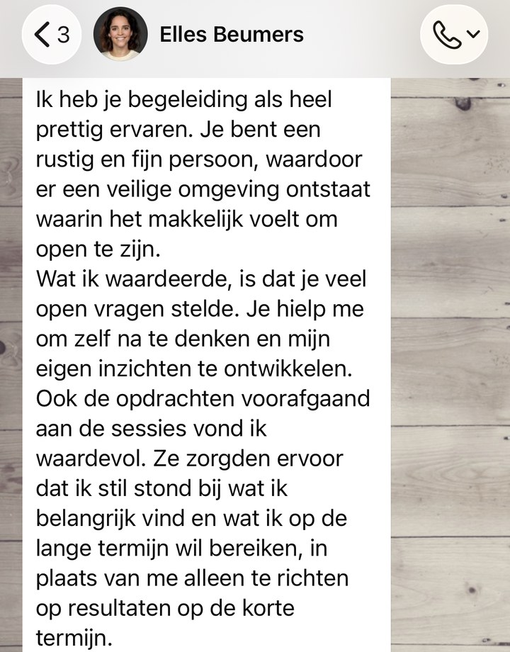 WhatsApp-bericht van Elles Beumers: Ik heb je begeleiding als heel prettig ervaren. Je bent een rustig en fijn persoon, waardoor er een veilige omgeving ontstaat waarin het makkelijk voelt om open te zijn. Wat ik waardeerde, is dat je veel open vragen stelde. Je hielp me om zelf na te denken en mijn eigen inzichten te ontwikkelen. Ook de opdrachten voorafgaand aan de sessies vond ik waardevol.
